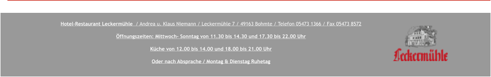 Hotel-Restaurant Leckermühle  / Andrea u. Klaus Niemann / Leckermühle 7 / 49163 Bohmte / Telefon 05473 1366 / Fax 05473 8572  Öffnungszeiten: Mittwoch- Sonntag von 11.30 bis 14.30 und 17.30 bis 22.00 Uhr  Küche von 12.00 bis 14.00 und 18.00 bis 21.00 Uhr  Oder nach Absprache / Montag & Dienstag Ruhetag