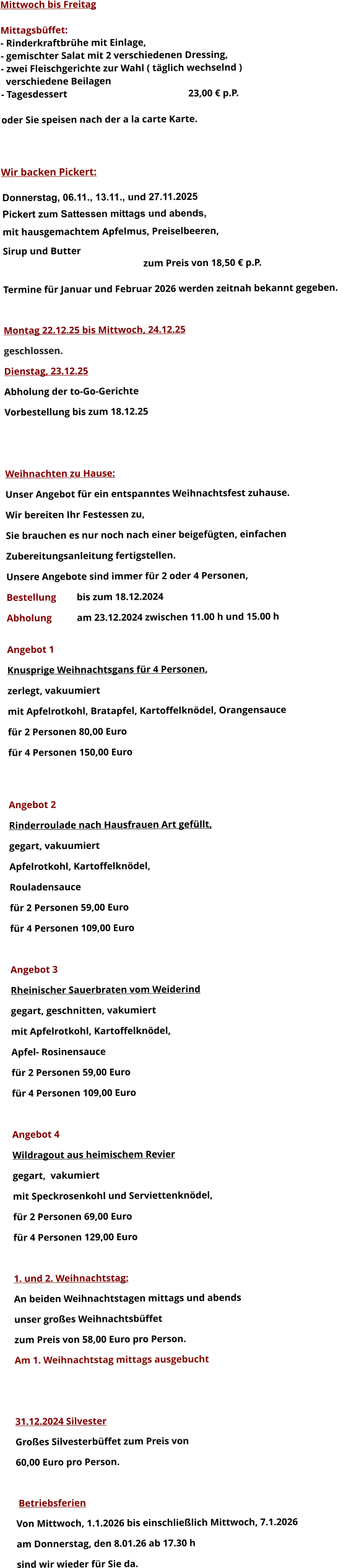 Mittwoch bis Freitag  Mittagsbüffet: - Rinderkraftbrühe mit Einlage, - gemischter Salat mit 2 verschiedenen Dressing, - zwei Fleischgerichte zur Wahl ( täglich wechselnd )   verschiedene Beilagen - Tagesdessert						23,00 € p.P.  oder Sie speisen nach der a la carte Karte.    Wir backen Pickert:  Donnerstag, 06.11., 13.11., und 27.11.2025    Pickert zum Sattessen mittags und abends,  mit hausgemachtem Apfelmus, Preiselbeeren,  Sirup und Butter 		 zum Preis von 18,50 € p.P.  Termine für Januar und Februar 2026 werden zeitnah bekannt gegeben.  Montag 22.12.25 bis Mittwoch, 24.12.25  geschlossen. Dienstag, 23.12.25 Abholung der to-Go-Gerichte Vorbestellung bis zum 18.12.25   Weihnachten zu Hause: Unser Angebot für ein entspanntes Weihnachtsfest zuhause. Wir bereiten Ihr Festessen zu,  Sie brauchen es nur noch nach einer beigefügten, einfachen  Zubereitungsanleitung fertigstellen. Unsere Angebote sind immer für 2 oder 4 Personen,  Bestellung 	bis zum 18.12.2024 Abholung 	am 23.12.2024 zwischen 11.00 h und 15.00 h  Angebot 1 Knusprige Weihnachtsgans für 4 Personen,  zerlegt, vakuumiert mit Apfelrotkohl, Bratapfel, Kartoffelknödel, Orangensauce				 für 2 Personen 80,00 Euro  für 4 Personen 150,00 Euro   Angebot 2 Rinderroulade nach Hausfrauen Art gefüllt, gegart, vakuumiert Apfelrotkohl, Kartoffelknödel,  Rouladensauce		 für 2 Personen 59,00 Euro  für 4 Personen 109,00 Euro  Angebot 3 Rheinischer Sauerbraten vom Weiderind  gegart, geschnitten, vakumiert mit Apfelrotkohl, Kartoffelknödel,  Apfel- Rosinensauce				 für 2 Personen 59,00 Euro  für 4 Personen 109,00 Euro  Angebot 4 Wildragout aus heimischem Revier gegart,  vakumiert mit Speckrosenkohl und Serviettenknödel,  für 2 Personen 69,00 Euro  für 4 Personen 129,00 Euro  1. und 2. Weihnachtstag: An beiden Weihnachtstagen mittags und abends  unser großes Weihnachtsbüffet zum Preis von 58,00 Euro pro Person. Am 1. Weihnachtstag mittags ausgebucht   31.12.2024 Silvester Großes Silvesterbüffet zum Preis von 60,00 Euro pro Person.    Betriebsferien Von Mittwoch, 1.1.2026 bis einschließlich Mittwoch, 7.1.2026 am Donnerstag, den 8.01.26 ab 17.30 h sind wir wieder für Sie da.       