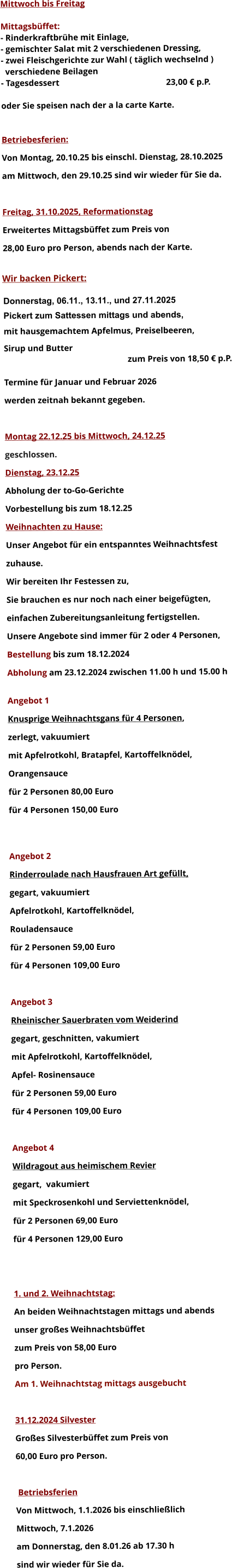 Mittwoch bis Freitag  Mittagsbüffet: - Rinderkraftbrühe mit Einlage, - gemischter Salat mit 2 verschiedenen Dressing, - zwei Fleischgerichte zur Wahl ( täglich wechselnd )   verschiedene Beilagen - Tagesdessert						23,00 € p.P.  oder Sie speisen nach der a la carte Karte.   Betriebesferien: Von Montag, 20.10.25 bis einschl. Dienstag, 28.10.2025 am Mittwoch, den 29.10.25 sind wir wieder für Sie da.  Freitag, 31.10.2025, Reformationstag Erweitertes Mittagsbüffet zum Preis von  28,00 Euro pro Person, abends nach der Karte.  Wir backen Pickert:  Donnerstag, 06.11., 13.11., und 27.11.2025    Pickert zum Sattessen mittags und abends,  mit hausgemachtem Apfelmus, Preiselbeeren,  Sirup und Butter 		 zum Preis von 18,50 € p.P.  Termine für Januar und Februar 2026  werden zeitnah bekannt gegeben.  Montag 22.12.25 bis Mittwoch, 24.12.25  geschlossen. Dienstag, 23.12.25 Abholung der to-Go-Gerichte Vorbestellung bis zum 18.12.25 Weihnachten zu Hause: Unser Angebot für ein entspanntes Weihnachtsfest  zuhause. Wir bereiten Ihr Festessen zu,  Sie brauchen es nur noch nach einer beigefügten,  einfachen Zubereitungsanleitung fertigstellen. Unsere Angebote sind immer für 2 oder 4 Personen,  Bestellung bis zum 18.12.2024 Abholung am 23.12.2024 zwischen 11.00 h und 15.00 h  Angebot 1 Knusprige Weihnachtsgans für 4 Personen,  zerlegt, vakuumiert mit Apfelrotkohl, Bratapfel, Kartoffelknödel,  Orangensauce				 für 2 Personen 80,00 Euro  für 4 Personen 150,00 Euro   Angebot 2 Rinderroulade nach Hausfrauen Art gefüllt, gegart, vakuumiert Apfelrotkohl, Kartoffelknödel,  Rouladensauce		 für 2 Personen 59,00 Euro  für 4 Personen 109,00 Euro  Angebot 3 Rheinischer Sauerbraten vom Weiderind  gegart, geschnitten, vakumiert mit Apfelrotkohl, Kartoffelknödel,  Apfel- Rosinensauce				 für 2 Personen 59,00 Euro  für 4 Personen 109,00 Euro  Angebot 4 Wildragout aus heimischem Revier gegart,  vakumiert mit Speckrosenkohl und Serviettenknödel,  für 2 Personen 69,00 Euro  für 4 Personen 129,00 Euro   1. und 2. Weihnachtstag: An beiden Weihnachtstagen mittags und abends  unser großes Weihnachtsbüffet zum Preis von 58,00 Euro pro Person. Am 1. Weihnachtstag mittags ausgebucht  31.12.2024 Silvester Großes Silvesterbüffet zum Preis von 60,00 Euro pro Person.   Betriebsferien Von Mittwoch, 1.1.2026 bis einschließlich  Mittwoch, 7.1.2026 am Donnerstag, den 8.01.26 ab 17.30 h sind wir wieder für Sie da.       