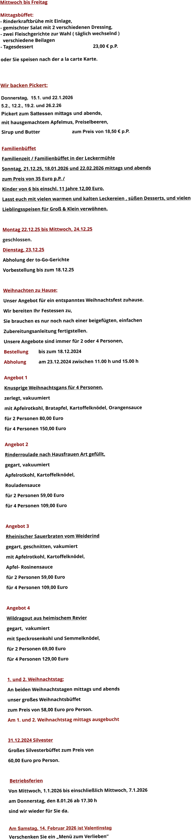 Mittwoch bis Freitag  Mittagsbüffet: - Rinderkraftbrühe mit Einlage, - gemischter Salat mit 2 verschiedenen Dressing, - zwei Fleischgerichte zur Wahl ( täglich wechselnd )   verschiedene Beilagen - Tagesdessert						23,00 € p.P.  oder Sie speisen nach der a la carte Karte.    Wir backen Pickert:  Donnerstag,  15.1. und 22.1.2026 5.2., 12.2., 19.2. und 26.2.26 Pickert zum Sattessen mittags und abends,  mit hausgemachtem Apfelmus, Preiselbeeren,  Sirup und Butter			 zum Preis von 18,50 € p.P.  Familienbüffet Familienzeit / Familienbüffet in der Leckermühle Sonntag, 21.12.25, 18.01.2026 und 22.02.2026 mittags und abends  zum Preis von 35 Euro p.P. /  Kinder von 6 bis einschl. 11 Jahre 12,00 Euro. Lasst euch mit vielen warmen und kalten Leckereien , süßen Desserts, und vielen  Lieblingsspeisen für Groß & Klein verwöhnen.  Montag 22.12.25 bis Mittwoch, 24.12.25  geschlossen. Dienstag, 23.12.25 Abholung der to-Go-Gerichte Vorbestellung bis zum 18.12.25  Weihnachten zu Hause: Unser Angebot für ein entspanntes Weihnachtsfest zuhause. Wir bereiten Ihr Festessen zu,  Sie brauchen es nur noch nach einer beigefügten, einfachen  Zubereitungsanleitung fertigstellen. Unsere Angebote sind immer für 2 oder 4 Personen,  Bestellung 	bis zum 18.12.2024 Abholung 	am 23.12.2024 zwischen 11.00 h und 15.00 h  Angebot 1 Knusprige Weihnachtsgans für 4 Personen,  zerlegt, vakuumiert mit Apfelrotkohl, Bratapfel, Kartoffelknödel, Orangensauce				 für 2 Personen 80,00 Euro  für 4 Personen 150,00 Euro  Angebot 2 Rinderroulade nach Hausfrauen Art gefüllt, gegart, vakuumiert Apfelrotkohl, Kartoffelknödel,  Rouladensauce		 für 2 Personen 59,00 Euro  für 4 Personen 109,00 Euro  Angebot 3 Rheinischer Sauerbraten vom Weiderind  gegart, geschnitten, vakumiert mit Apfelrotkohl, Kartoffelknödel,  Apfel- Rosinensauce				 für 2 Personen 59,00 Euro  für 4 Personen 109,00 Euro  Angebot 4 Wildragout aus heimischem Revier gegart,  vakumiert mit Speckrosenkohl und Semmelknödel,  für 2 Personen 69,00 Euro  für 4 Personen 129,00 Euro  1. und 2. Weihnachtstag: An beiden Weihnachtstagen mittags und abends  unser großes Weihnachtsbüffet zum Preis von 58,00 Euro pro Person. Am 1. und 2. Weihnachtstag mittags ausgebucht  31.12.2024 Silvester Großes Silvesterbüffet zum Preis von 60,00 Euro pro Person.    Betriebsferien Von Mittwoch, 1.1.2026 bis einschließlich Mittwoch, 7.1.2026 am Donnerstag, den 8.01.26 ab 17.30 h sind wir wieder für Sie da.  Am Samstag, 14. Februar 2026 ist Valentinstag Verschenken Sie ein „Menü zum Verlieben“        