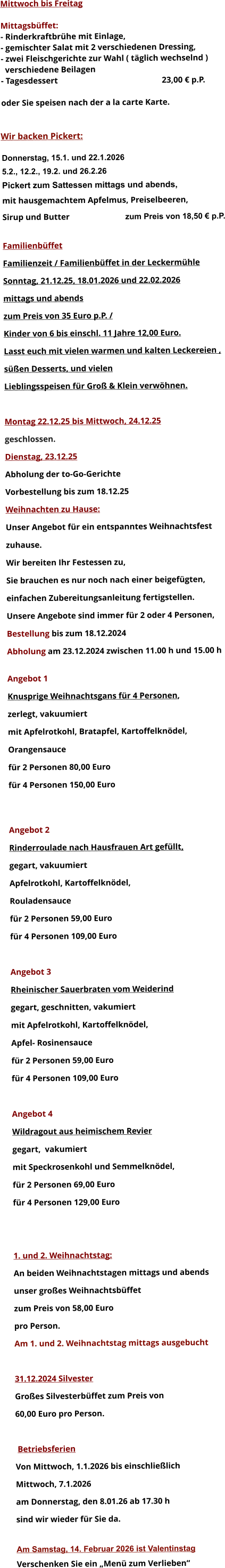 Mittwoch bis Freitag  Mittagsbüffet: - Rinderkraftbrühe mit Einlage, - gemischter Salat mit 2 verschiedenen Dressing, - zwei Fleischgerichte zur Wahl ( täglich wechselnd )   verschiedene Beilagen - Tagesdessert						23,00 € p.P.  oder Sie speisen nach der a la carte Karte.   Wir backen Pickert:  Donnerstag, 15.1. und 22.1.2026 5.2., 12.2., 19.2. und 26.2.26 Pickert zum Sattessen mittags und abends,  mit hausgemachtem Apfelmus, Preiselbeeren,  Sirup und Butter			 zum Preis von 18,50 € p.P.  Familienbüffet Familienzeit / Familienbüffet in der Leckermühle Sonntag, 21.12.25, 18.01.2026 und 22.02.2026 mittags und abends  zum Preis von 35 Euro p.P. /  Kinder von 6 bis einschl. 11 Jahre 12,00 Euro. Lasst euch mit vielen warmen und kalten Leckereien ,  süßen Desserts, und vielen  Lieblingsspeisen für Groß & Klein verwöhnen.  Montag 22.12.25 bis Mittwoch, 24.12.25  geschlossen. Dienstag, 23.12.25 Abholung der to-Go-Gerichte Vorbestellung bis zum 18.12.25 Weihnachten zu Hause: Unser Angebot für ein entspanntes Weihnachtsfest  zuhause. Wir bereiten Ihr Festessen zu,  Sie brauchen es nur noch nach einer beigefügten,  einfachen Zubereitungsanleitung fertigstellen. Unsere Angebote sind immer für 2 oder 4 Personen,  Bestellung bis zum 18.12.2024 Abholung am 23.12.2024 zwischen 11.00 h und 15.00 h  Angebot 1 Knusprige Weihnachtsgans für 4 Personen,  zerlegt, vakuumiert mit Apfelrotkohl, Bratapfel, Kartoffelknödel,  Orangensauce				 für 2 Personen 80,00 Euro  für 4 Personen 150,00 Euro   Angebot 2 Rinderroulade nach Hausfrauen Art gefüllt, gegart, vakuumiert Apfelrotkohl, Kartoffelknödel,  Rouladensauce		 für 2 Personen 59,00 Euro  für 4 Personen 109,00 Euro  Angebot 3 Rheinischer Sauerbraten vom Weiderind  gegart, geschnitten, vakumiert mit Apfelrotkohl, Kartoffelknödel,  Apfel- Rosinensauce				 für 2 Personen 59,00 Euro  für 4 Personen 109,00 Euro  Angebot 4 Wildragout aus heimischem Revier gegart,  vakumiert mit Speckrosenkohl und Semmelknödel,  für 2 Personen 69,00 Euro  für 4 Personen 129,00 Euro   1. und 2. Weihnachtstag: An beiden Weihnachtstagen mittags und abends  unser großes Weihnachtsbüffet zum Preis von 58,00 Euro pro Person. Am 1. und 2. Weihnachtstag mittags ausgebucht  31.12.2024 Silvester Großes Silvesterbüffet zum Preis von 60,00 Euro pro Person.   Betriebsferien Von Mittwoch, 1.1.2026 bis einschließlich  Mittwoch, 7.1.2026 am Donnerstag, den 8.01.26 ab 17.30 h sind wir wieder für Sie da.  Am Samstag, 14. Februar 2026 ist Valentinstag Verschenken Sie ein „Menü zum Verlieben“        