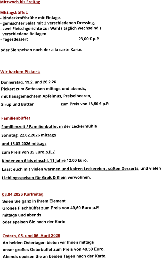 Mittwoch bis Freitag  Mittagsbüffet: - Rinderkraftbrühe mit Einlage, - gemischter Salat mit 2 verschiedenen Dressing, - zwei Fleischgerichte zur Wahl ( täglich wechselnd )   verschiedene Beilagen - Tagesdessert						23,00 € p.P.  oder Sie speisen nach der a la carte Karte.    Wir backen Pickert:  Donnerstag, 19.2. und 26.2.26 Pickert zum Sattessen mittags und abends,  mit hausgemachtem Apfelmus, Preiselbeeren,  Sirup und Butter			 zum Preis von 18,50 € p.P.  Familienbüffet Familienzeit / Familienbüffet in der Leckermühle Sonntag, 22.02.2026 mittags  und 15.03.2026 mittags  zum Preis von 35 Euro p.P. /  Kinder von 6 bis einschl. 11 Jahre 12,00 Euro. Lasst euch mit vielen warmen und kalten Leckereien , süßen Desserts, und vielen  Lieblingsspeisen für Groß & Klein verwöhnen.  03.04.2026 Karfreítag, Seien Sie ganz in Ihrem Element Großes Fischbüffet zum Preis von 49,50 Euro p.P. mittags und abends  oder speisen Sie nach der Karte  Ostern, 05. und 06. April 2026 An beiden Ostertagen bieten wir Ihnen mittags unser großes Osterbüffet zum Preis von 49,50 Euro. Abends speisen Sie an beiden Tagen nach der Karte.       