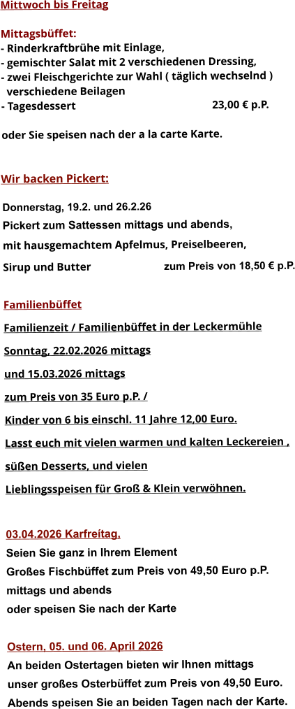 Mittwoch bis Freitag  Mittagsbüffet: - Rinderkraftbrühe mit Einlage, - gemischter Salat mit 2 verschiedenen Dressing, - zwei Fleischgerichte zur Wahl ( täglich wechselnd )   verschiedene Beilagen - Tagesdessert						23,00 € p.P.  oder Sie speisen nach der a la carte Karte.   Wir backen Pickert:  Donnerstag, 19.2. und 26.2.26 Pickert zum Sattessen mittags und abends,  mit hausgemachtem Apfelmus, Preiselbeeren,  Sirup und Butter			 zum Preis von 18,50 € p.P.  Familienbüffet Familienzeit / Familienbüffet in der Leckermühle Sonntag, 22.02.2026 mittags und 15.03.2026 mittags  zum Preis von 35 Euro p.P. /  Kinder von 6 bis einschl. 11 Jahre 12,00 Euro. Lasst euch mit vielen warmen und kalten Leckereien ,  süßen Desserts, und vielen  Lieblingsspeisen für Groß & Klein verwöhnen.  03.04.2026 Karfreítag, Seien Sie ganz in Ihrem Element Großes Fischbüffet zum Preis von 49,50 Euro p.P. mittags und abends  oder speisen Sie nach der Karte  Ostern, 05. und 06. April 2026 An beiden Ostertagen bieten wir Ihnen mittags unser großes Osterbüffet zum Preis von 49,50 Euro. Abends speisen Sie an beiden Tagen nach der Karte.      