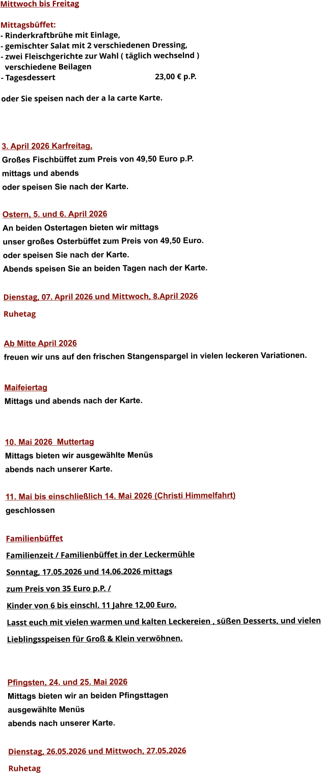 Mittwoch bis Freitag  Mittagsbüffet: - Rinderkraftbrühe mit Einlage, - gemischter Salat mit 2 verschiedenen Dressing, - zwei Fleischgerichte zur Wahl ( täglich wechselnd )   verschiedene Beilagen - Tagesdessert						23,00 € p.P.  oder Sie speisen nach der a la carte Karte.    3. April 2026 Karfreítag, Großes Fischbüffet zum Preis von 49,50 Euro p.P. mittags und abends  oder speisen Sie nach der Karte.  Ostern, 5. und 6. April 2026 An beiden Ostertagen bieten wir mittags unser großes Osterbüffet zum Preis von 49,50 Euro. oder speisen Sie nach der Karte. Abends speisen Sie an beiden Tagen nach der Karte.  Dienstag, 07. April 2026 und Mittwoch, 8.April 2026 Ruhetag  Ab Mitte April 2026 freuen wir uns auf den frischen Stangenspargel in vielen leckeren Variationen.  MaifeiertagMittags und abends nach der Karte.   10. Mai 2026  Muttertag Mittags bieten wir ausgewählte Menüs abends nach unserer Karte.  11. Mai bis einschließlich 14. Mai 2026 (Christi Himmelfahrt) geschlossen  Familienbüffet Familienzeit / Familienbüffet in der Leckermühle Sonntag, 17.05.2026 und 14.06.2026 mittags  zum Preis von 35 Euro p.P. /  Kinder von 6 bis einschl. 11 Jahre 12,00 Euro. Lasst euch mit vielen warmen und kalten Leckereien , süßen Desserts, und vielen  Lieblingsspeisen für Groß & Klein verwöhnen.   Pfingsten, 24. und 25. Mai 2026 Mittags bieten wir an beiden Pfingsttagen ausgewählte Menüs abends nach unserer Karte.  Dienstag, 26.05.2026 und Mittwoch, 27.05.2026  Ruhetag     