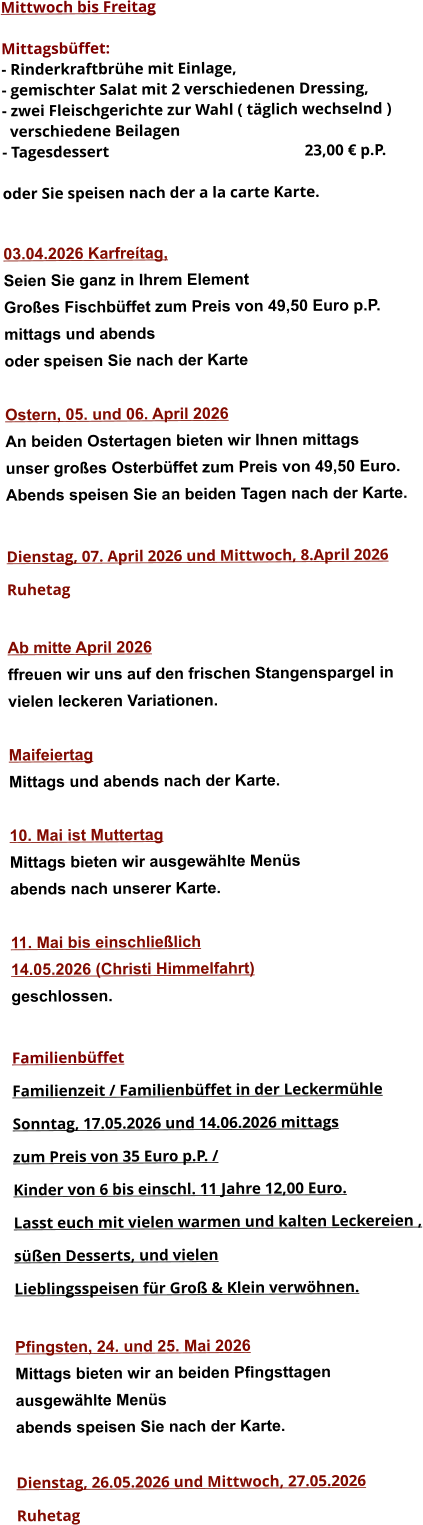 Mittwoch bis Freitag  Mittagsbüffet: - Rinderkraftbrühe mit Einlage, - gemischter Salat mit 2 verschiedenen Dressing, - zwei Fleischgerichte zur Wahl ( täglich wechselnd )   verschiedene Beilagen - Tagesdessert						23,00 € p.P.  oder Sie speisen nach der a la carte Karte.   03.04.2026 Karfreítag, Seien Sie ganz in Ihrem Element Großes Fischbüffet zum Preis von 49,50 Euro p.P. mittags und abends  oder speisen Sie nach der Karte  Ostern, 05. und 06. April 2026 An beiden Ostertagen bieten wir Ihnen mittags unser großes Osterbüffet zum Preis von 49,50 Euro. Abends speisen Sie an beiden Tagen nach der Karte.  Dienstag, 07. April 2026 und Mittwoch, 8.April 2026 Ruhetag  Ab mitte April 2026 ffreuen wir uns auf den frischen Stangenspargel in  vielen leckeren Variationen.  Maifeiertag Mittags und abends nach der Karte.  10. Mai ist Muttertag Mittags bieten wir ausgewählte Menüs abends nach unserer Karte.  11. Mai bis einschließlich  14.05.2026 (Christi Himmelfahrt) geschlossen.  Familienbüffet Familienzeit / Familienbüffet in der Leckermühle Sonntag, 17.05.2026 und 14.06.2026 mittags  zum Preis von 35 Euro p.P. /  Kinder von 6 bis einschl. 11 Jahre 12,00 Euro. Lasst euch mit vielen warmen und kalten Leckereien , süßen Desserts, und vielen  Lieblingsspeisen für Groß & Klein verwöhnen.  Pfingsten, 24. und 25. Mai 2026 Mittags bieten wir an beiden Pfingsttagen ausgewählte Menüs abends speisen Sie nach der Karte.  Dienstag, 26.05.2026 und Mittwoch, 27.05.2026  Ruhetag                