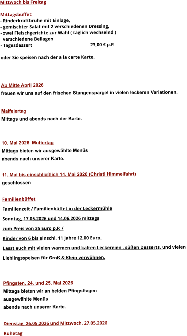 Mittwoch bis Freitag  Mittagsbüffet: - Rinderkraftbrühe mit Einlage, - gemischter Salat mit 2 verschiedenen Dressing, - zwei Fleischgerichte zur Wahl ( täglich wechselnd )   verschiedene Beilagen - Tagesdessert						23,00 € p.P.  oder Sie speisen nach der a la carte Karte.    Ab Mitte April 2026 freuen wir uns auf den frischen Stangenspargel in vielen leckeren Variationen.  MaifeiertagMittags und abends nach der Karte.   10. Mai 2026  Muttertag Mittags bieten wir ausgewählte Menüs abends nach unserer Karte.  11. Mai bis einschließlich 14. Mai 2026 (Christi Himmelfahrt) geschlossen  Familienbüffet Familienzeit / Familienbüffet in der Leckermühle Sonntag, 17.05.2026 und 14.06.2026 mittags  zum Preis von 35 Euro p.P. /  Kinder von 6 bis einschl. 11 Jahre 12,00 Euro. Lasst euch mit vielen warmen und kalten Leckereien , süßen Desserts, und vielen  Lieblingsspeisen für Groß & Klein verwöhnen.   Pfingsten, 24. und 25. Mai 2026 Mittags bieten wir an beiden Pfingsttagen ausgewählte Menüs abends nach unserer Karte.  Dienstag, 26.05.2026 und Mittwoch, 27.05.2026  Ruhetag     