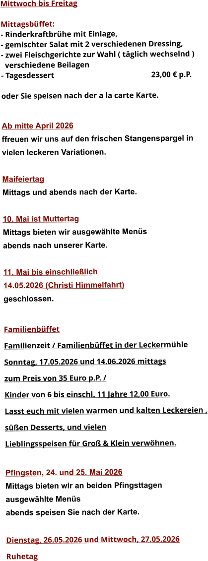 Mittwoch bis Freitag  Mittagsbüffet: - Rinderkraftbrühe mit Einlage, - gemischter Salat mit 2 verschiedenen Dressing, - zwei Fleischgerichte zur Wahl ( täglich wechselnd )   verschiedene Beilagen - Tagesdessert						23,00 € p.P.  oder Sie speisen nach der a la carte Karte.   Ab mitte April 2026 ffreuen wir uns auf den frischen Stangenspargel in  vielen leckeren Variationen.  Maifeiertag Mittags und abends nach der Karte.  10. Mai ist Muttertag Mittags bieten wir ausgewählte Menüs abends nach unserer Karte.  11. Mai bis einschließlich  14.05.2026 (Christi Himmelfahrt) geschlossen.  Familienbüffet Familienzeit / Familienbüffet in der Leckermühle Sonntag, 17.05.2026 und 14.06.2026 mittags  zum Preis von 35 Euro p.P. /  Kinder von 6 bis einschl. 11 Jahre 12,00 Euro. Lasst euch mit vielen warmen und kalten Leckereien , süßen Desserts, und vielen  Lieblingsspeisen für Groß & Klein verwöhnen.  Pfingsten, 24. und 25. Mai 2026 Mittags bieten wir an beiden Pfingsttagen ausgewählte Menüs abends speisen Sie nach der Karte.  Dienstag, 26.05.2026 und Mittwoch, 27.05.2026  Ruhetag                