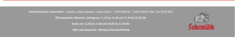 Hotel-Restaurant Leckermühle  / Andrea u. Klaus Niemann / Leckermühle 7 / 49163 Bohmte / Telefon 05473 1366 / Fax 05473 8572  Öffnungszeiten: Mittwoch- Sonntag von 11.30 bis 14.30 und 17.30 bis 22.00 Uhr  Küche von 12.00 bis 14.00 und 18.00 bis 21.00 Uhr  Oder nach Absprache / Montag & Dienstag Ruhetag