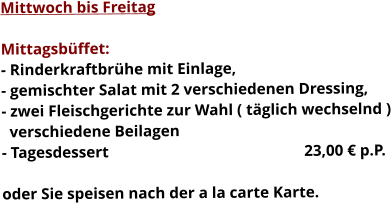 Mittwoch bis Freitag  Mittagsbüffet: - Rinderkraftbrühe mit Einlage, - gemischter Salat mit 2 verschiedenen Dressing, - zwei Fleischgerichte zur Wahl ( täglich wechselnd )   verschiedene Beilagen - Tagesdessert						23,00 € p.P.  oder Sie speisen nach der a la carte Karte.    